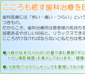 こころも癒す歯科治療を目指します。歯科医療には「怖い・痛い・つらい」というイメージがつきもの。だからこそ、歯科治療所は患者様の気持ちを大切に、誠意あるやさしい対応と、リラックスできる空間づくりをこころがけなければならないと私たちは考えます。・X線が従来の10分の1の量で済む最新「デジタル式レントゲン撮影機器」を導入しております。（健康保険適用）・当医院ではカウンセリングを重視しております。